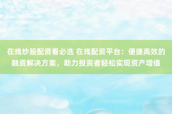 在线炒股配资看必选 在线配资平台：便捷高效的融资解决方案，助力投资者轻松实现资产增值