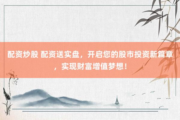 配资炒股 配资送实盘，开启您的股市投资新篇章，实现财富增值梦想！