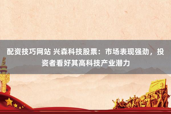 配资技巧网站 兴森科技股票：市场表现强劲，投资者看好其高科技产业潜力