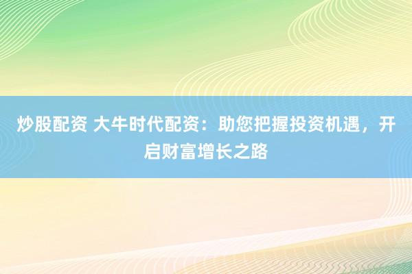 炒股配资 大牛时代配资：助您把握投资机遇，开启财富增长之路