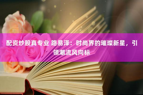 配资炒股真专业 路易泽：时尚界的璀璨新星，引领潮流风向标