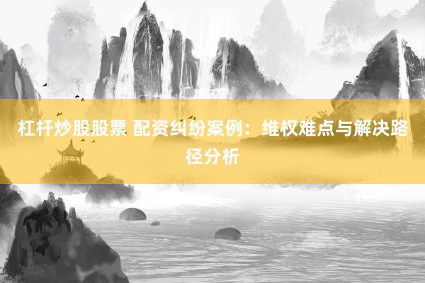 杠杆炒股股票 配资纠纷案例：维权难点与解决路径分析