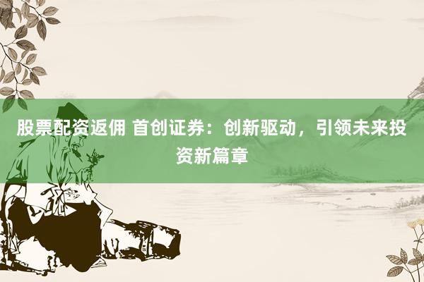 股票配资返佣 首创证券：创新驱动，引领未来投资新篇章