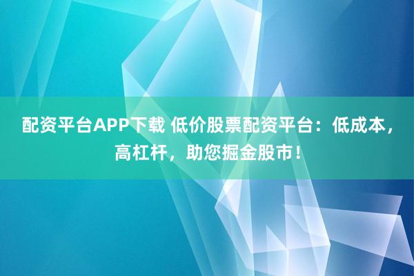 配资平台APP下载 低价股票配资平台：低成本，高杠杆，助您掘金股市！