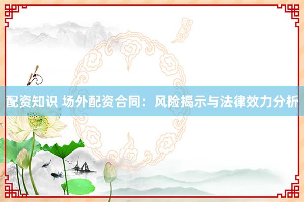 配资知识 场外配资合同：风险揭示与法律效力分析