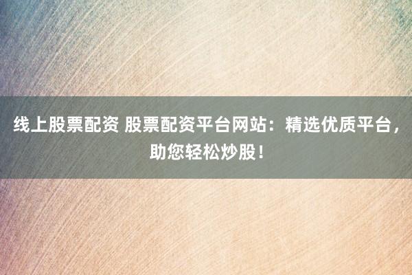 线上股票配资 股票配资平台网站：精选优质平台，助您轻松炒股！