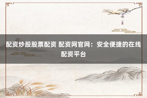 配资炒股股票配资 配资网官网：安全便捷的在线配资平台