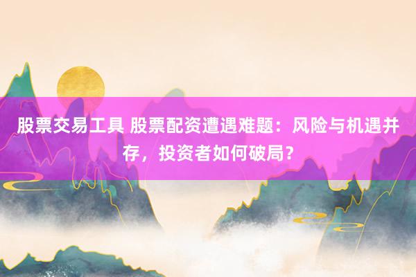 股票交易工具 股票配资遭遇难题：风险与机遇并存，投资者如何破局？