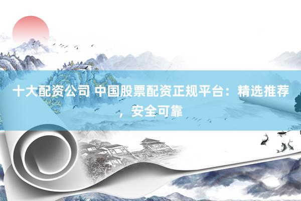 十大配资公司 中国股票配资正规平台：精选推荐，安全可靠