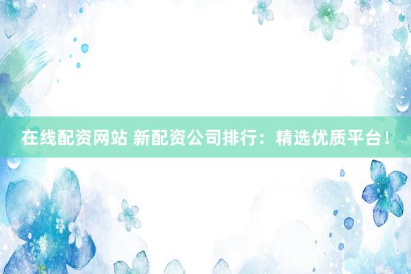 在线配资网站 新配资公司排行：精选优质平台！