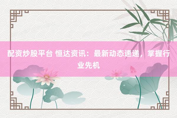 配资炒股平台 恒达资讯：最新动态速递，掌握行业先机