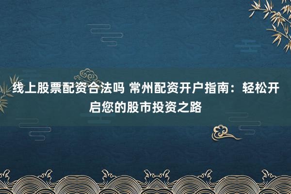 线上股票配资合法吗 常州配资开户指南：轻松开启您的股市投资之路