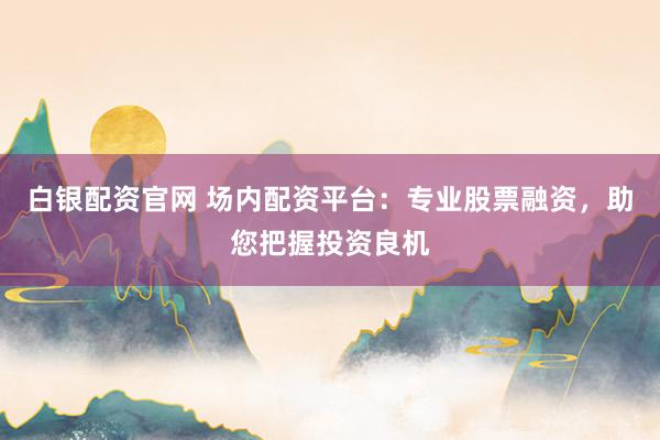 白银配资官网 场内配资平台：专业股票融资，助您把握投资良机