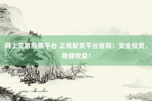 网上交易股票平台 正规配资平台官网：安全投资，稳健收益！