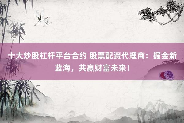 十大炒股杠杆平台合约 股票配资代理商：掘金新蓝海，共赢财富未来！