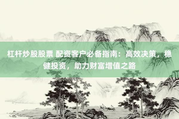 杠杆炒股股票 配资客户必备指南：高效决策，稳健投资，助力财富增值之路