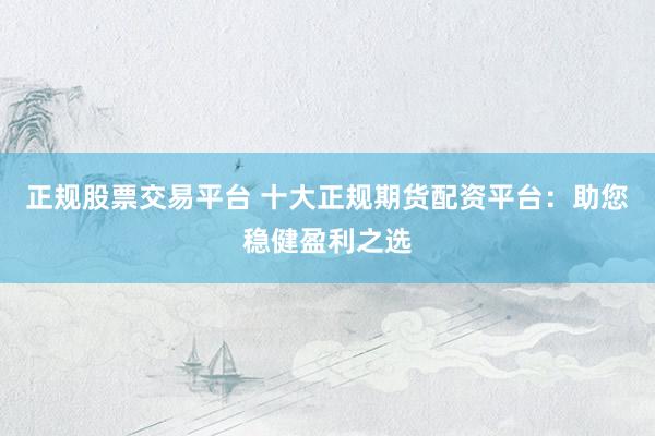 正规股票交易平台 十大正规期货配资平台：助您稳健盈利之选