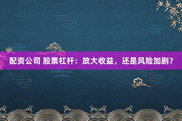 配资公司 股票杠杆：放大收益，还是风险加剧？