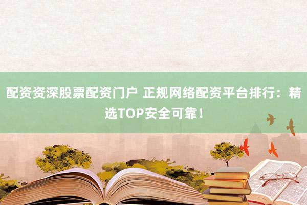 配资资深股票配资门户 正规网络配资平台排行：精选TOP安全可靠！
