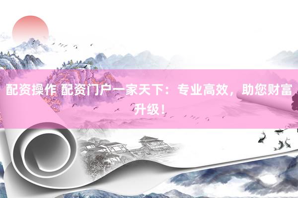 配资操作 配资门户一家天下：专业高效，助您财富升级！