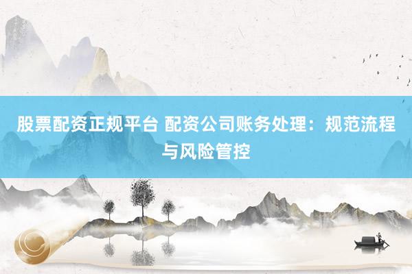 股票配资正规平台 配资公司账务处理：规范流程与风险管控