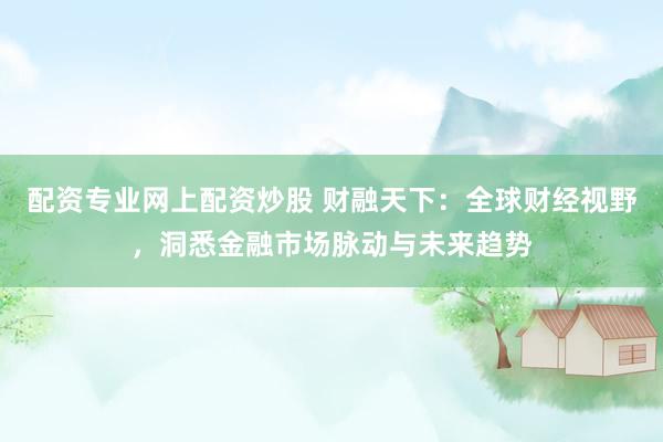 配资专业网上配资炒股 财融天下：全球财经视野，洞悉金融市场脉动与未来趋势