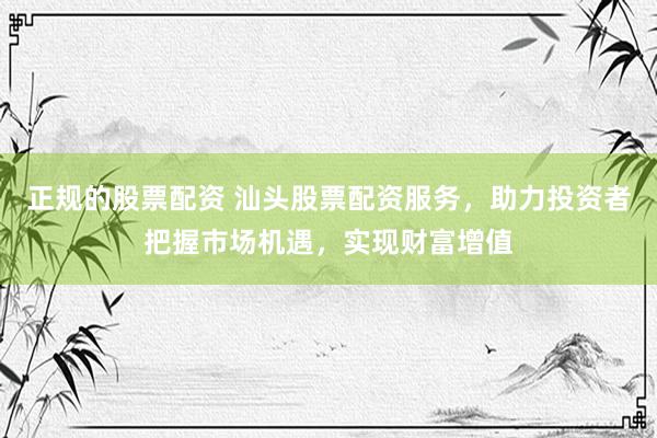 正规的股票配资 汕头股票配资服务，助力投资者把握市场机遇，实现财富增值