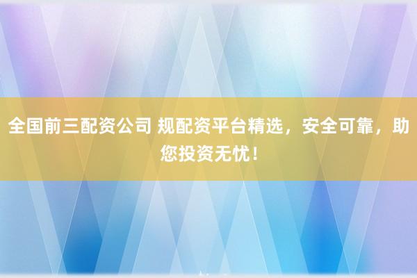 全国前三配资公司 规配资平台精选，安全可靠，助您投资无忧！