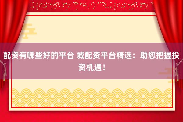 配资有哪些好的平台 城配资平台精选：助您把握投资机遇！