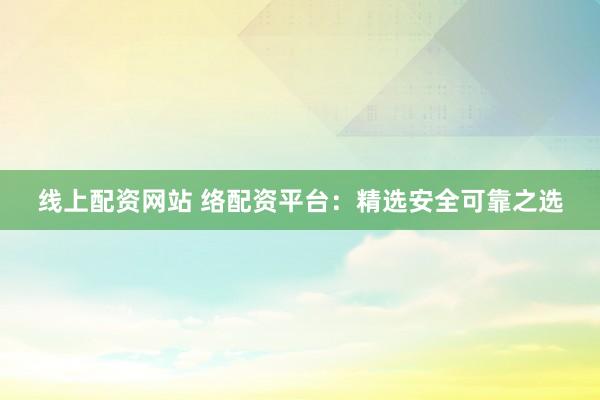 线上配资网站 络配资平台：精选安全可靠之选