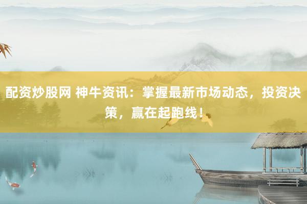 配资炒股网 神牛资讯：掌握最新市场动态，投资决策，赢在起跑线！