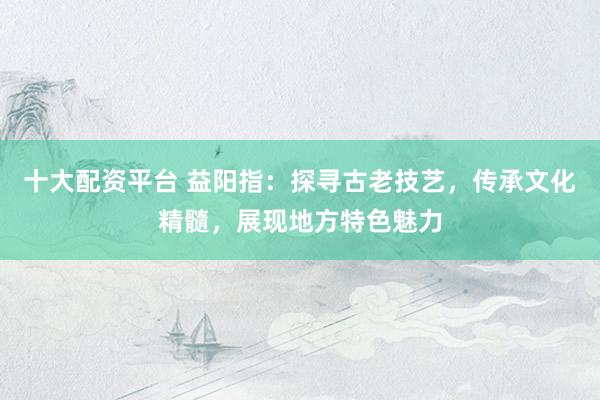 十大配资平台 益阳指：探寻古老技艺，传承文化精髓，展现地方特色魅力