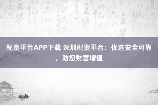 配资平台APP下载 深圳配资平台：优选安全可靠，助您财富增值