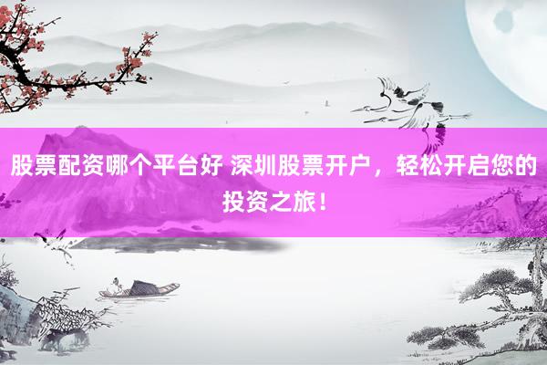 股票配资哪个平台好 深圳股票开户，轻松开启您的投资之旅！