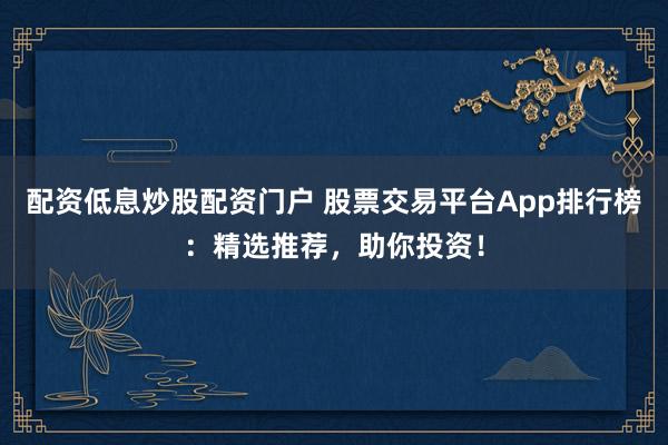 配资低息炒股配资门户 股票交易平台App排行榜：精选推荐，助你投资！