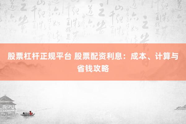 股票杠杆正规平台 股票配资利息：成本、计算与省钱攻略
