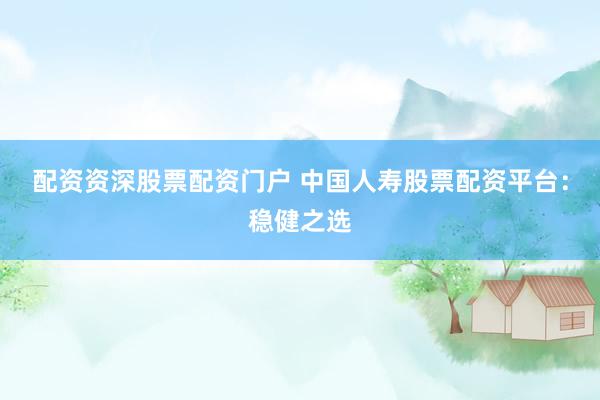 配资资深股票配资门户 中国人寿股票配资平台：稳健之选