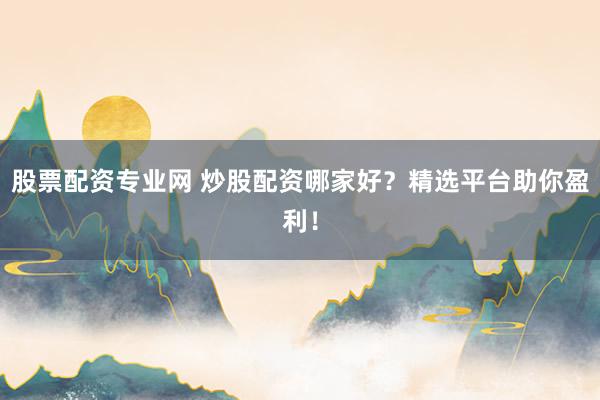 股票配资专业网 炒股配资哪家好？精选平台助你盈利！