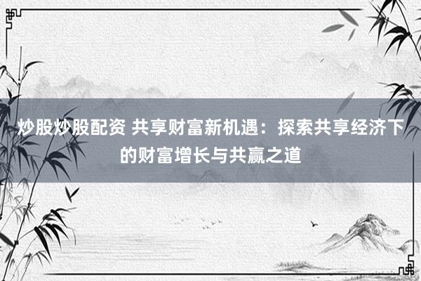 炒股炒股配资 共享财富新机遇：探索共享经济下的财富增长与共赢之道
