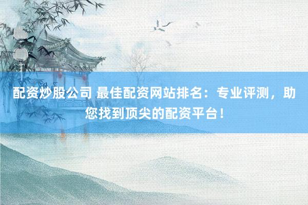 配资炒股公司 最佳配资网站排名：专业评测，助您找到顶尖的配资平台！