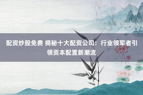 配资炒股免费 揭秘十大配资公司：行业领军者引领资本配置新潮流