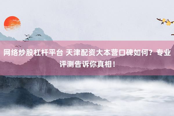 网络炒股杠杆平台 天津配资大本营口碑如何？专业评测告诉你真相！
