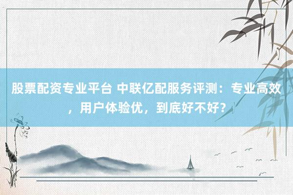 股票配资专业平台 中联亿配服务评测：专业高效，用户体验优，到底好不好？