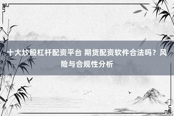 十大炒股杠杆配资平台 期货配资软件合法吗？风险与合规性分析