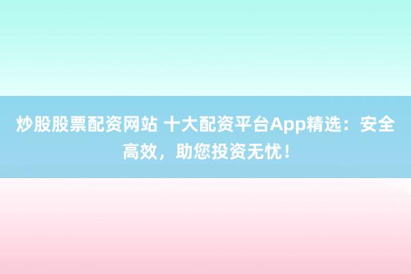 炒股股票配资网站 十大配资平台App精选：安全高效，助您投资无忧！