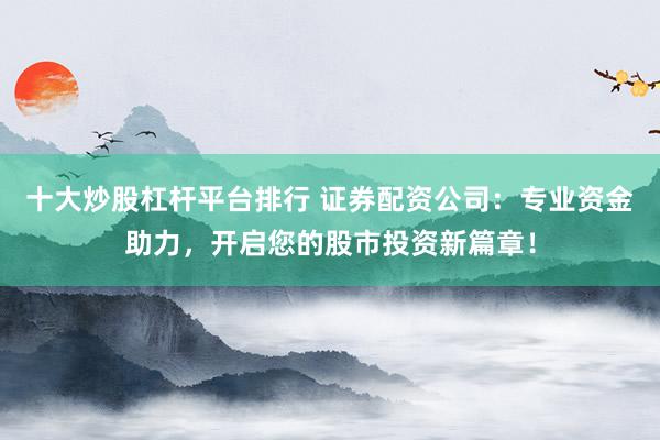 十大炒股杠杆平台排行 证券配资公司：专业资金助力，开启您的股市投资新篇章！