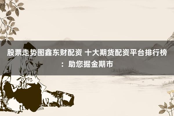 股票走势图鑫东财配资 十大期货配资平台排行榜：助您掘金期市