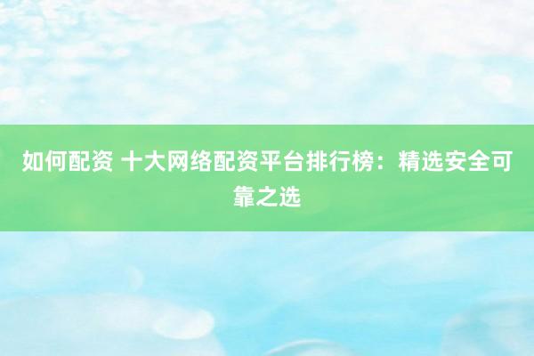 如何配资 十大网络配资平台排行榜：精选安全可靠之选