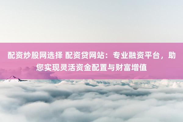 配资炒股网选择 配资贷网站：专业融资平台，助您实现灵活资金配置与财富增值