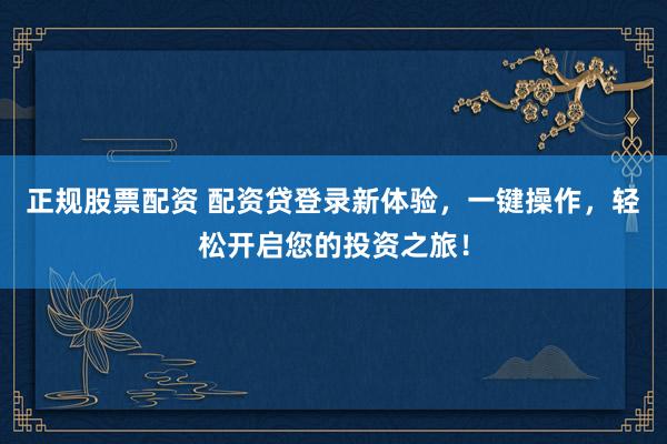 正规股票配资 配资贷登录新体验，一键操作，轻松开启您的投资之旅！